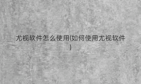 “尤视软件怎么使用(如何使用尤视软件)
