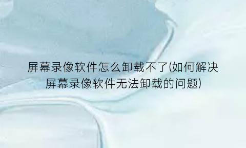 “屏幕录像软件怎么卸载不了(如何解决屏幕录像软件无法卸载的问题)