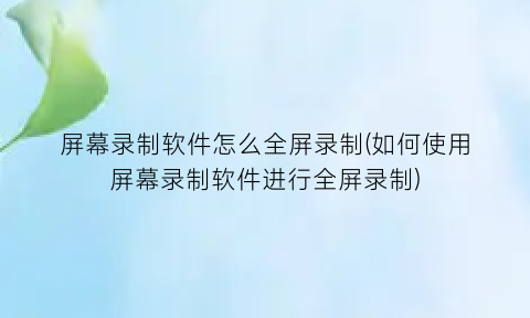 “屏幕录制软件怎么全屏录制(如何使用屏幕录制软件进行全屏录制)