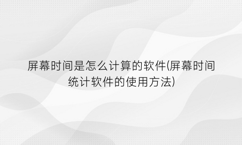 屏幕时间是怎么计算的软件(屏幕时间统计软件的使用方法)