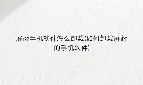 屏蔽手机软件怎么卸载(如何卸载屏蔽的手机软件)
