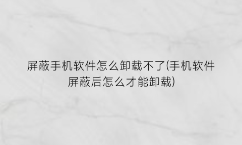 “屏蔽手机软件怎么卸载不了(手机软件屏蔽后怎么才能卸载)
