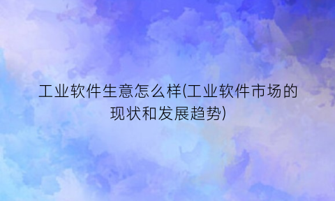 “工业软件生意怎么样(工业软件市场的现状和发展趋势)