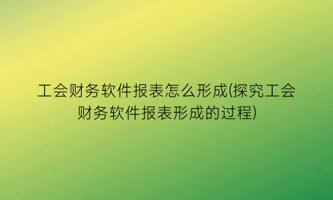 工会财务软件报表怎么形成(探究工会财务软件报表形成的过程)