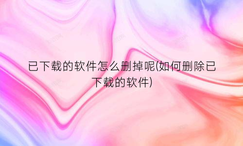 已下载的软件怎么删掉呢(如何删除已下载的软件)