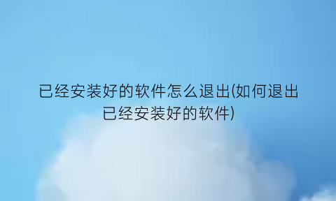 “已经安装好的软件怎么退出(如何退出已经安装好的软件)