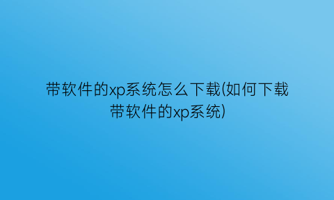 带软件的xp系统怎么下载(如何下载带软件的xp系统)