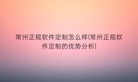 常州正规软件定制怎么样(常州正规软件定制的优势分析)