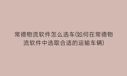 “常德物流软件怎么选车(如何在常德物流软件中选取合适的运输车辆)