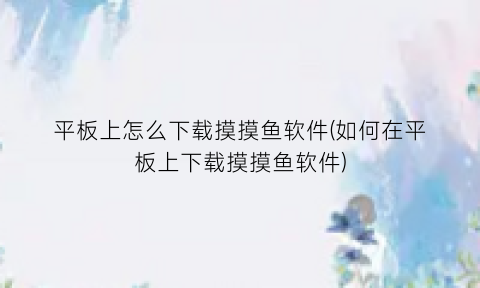 平板上怎么下载摸摸鱼软件(如何在平板上下载摸摸鱼软件)