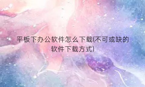 “平板下办公软件怎么下载(不可或缺的软件下载方式)