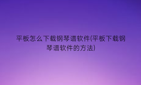 平板怎么下载钢琴谱软件(平板下载钢琴谱软件的方法)