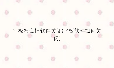 “平板怎么把软件关闭(平板软件如何关闭)