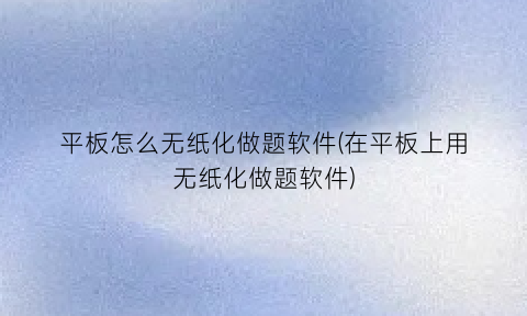 “平板怎么无纸化做题软件(在平板上用无纸化做题软件)
