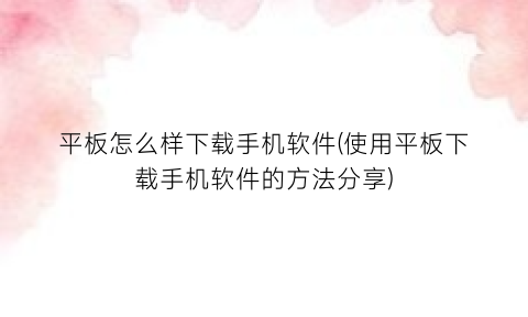 平板怎么样下载手机软件(使用平板下载手机软件的方法分享)