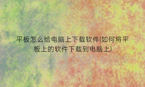 平板怎么给电脑上下载软件(如何将平板上的软件下载到电脑上)