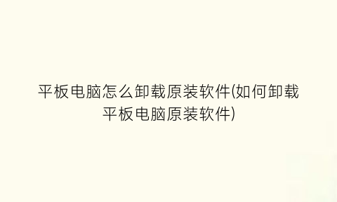 “平板电脑怎么卸载原装软件(如何卸载平板电脑原装软件)