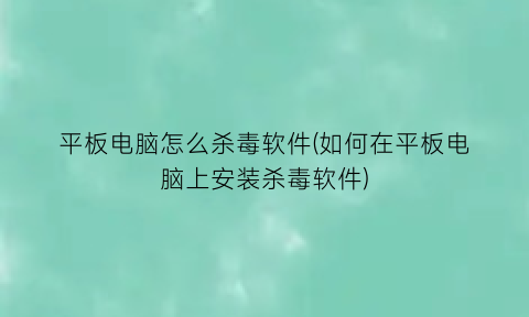 “平板电脑怎么杀毒软件(如何在平板电脑上安装杀毒软件)