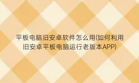 “平板电脑旧安卓软件怎么用(如何利用旧安卓平板电脑运行老版本APP)