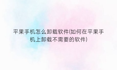 “平果手机怎么卸载软件(如何在平果手机上卸载不需要的软件)