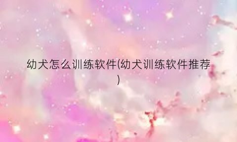 “幼犬怎么训练软件(幼犬训练软件推荐)