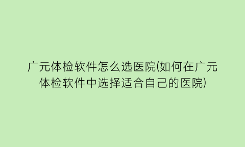 广元体检软件怎么选医院(如何在广元体检软件中选择适合自己的医院)