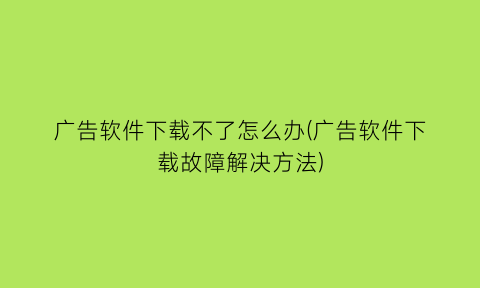 “广告软件下载不了怎么办(广告软件下载故障解决方法)