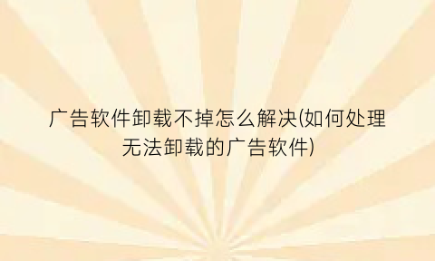 “广告软件卸载不掉怎么解决(如何处理无法卸载的广告软件)
