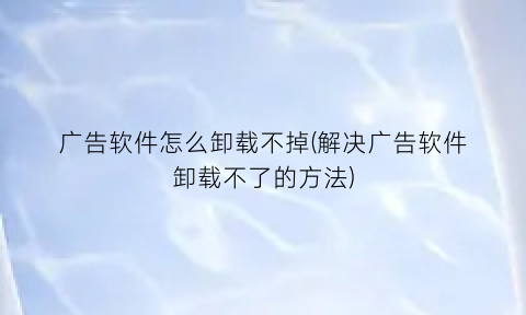 “广告软件怎么卸载不掉(解决广告软件卸载不了的方法)