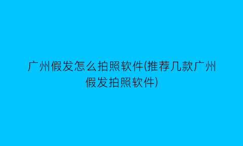 广州假发怎么拍照软件(推荐几款广州假发拍照软件)