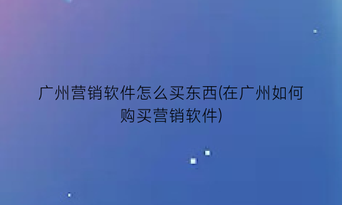 广州营销软件怎么买东西(在广州如何购买营销软件)