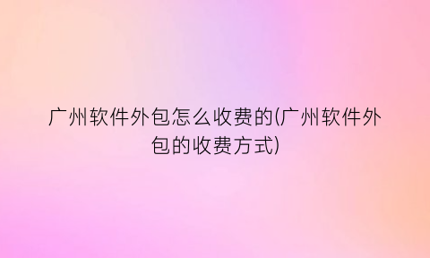“广州软件外包怎么收费的(广州软件外包的收费方式)