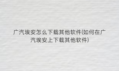 广汽埃安怎么下载其他软件(如何在广汽埃安上下载其他软件)
