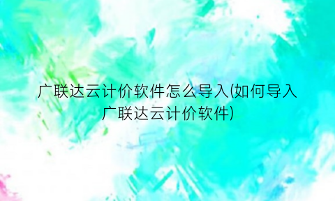 “广联达云计价软件怎么导入(如何导入广联达云计价软件)