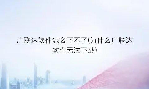“广联达软件怎么下不了(为什么广联达软件无法下载)