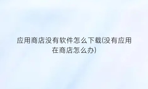 应用商店没有软件怎么下载(没有应用在商店怎么办)