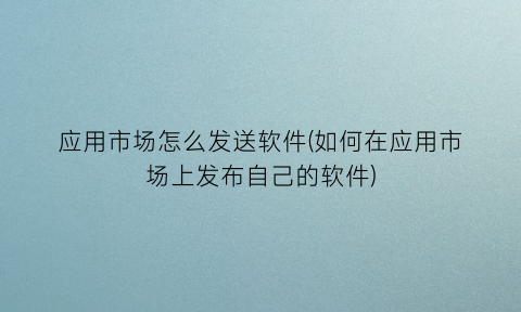 应用市场怎么发送软件(如何在应用市场上发布自己的软件)