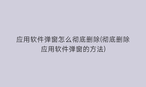 应用软件弹窗怎么彻底删除(彻底删除应用软件弹窗的方法)