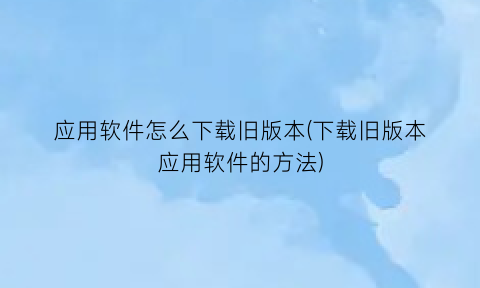 应用软件怎么下载旧版本(下载旧版本应用软件的方法)