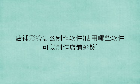 “店铺彩铃怎么制作软件(使用哪些软件可以制作店铺彩铃)