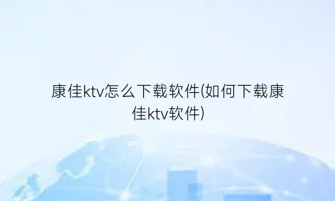 康佳ktv怎么下载软件(如何下载康佳ktv软件)