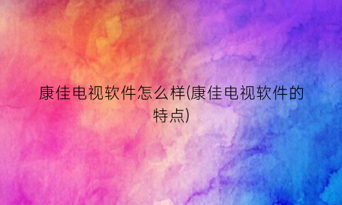 “康佳电视软件怎么样(康佳电视软件的特点)