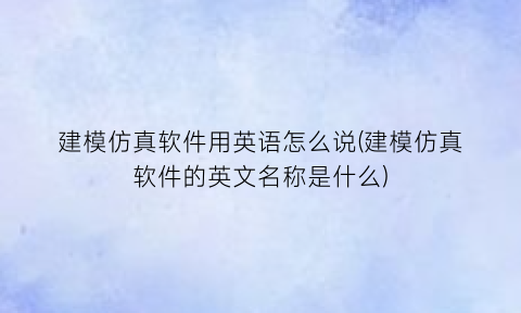 建模仿真软件用英语怎么说(建模仿真软件的英文名称是什么)