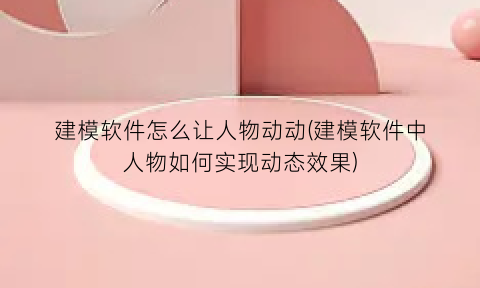 建模软件怎么让人物动动(建模软件中人物如何实现动态效果)