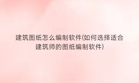 建筑图纸怎么编制软件(如何选择适合建筑师的图纸编制软件)