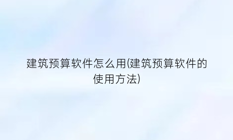 建筑预算软件怎么用(建筑预算软件的使用方法)