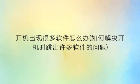 开机出现很多软件怎么办(如何解决开机时跳出许多软件的问题)