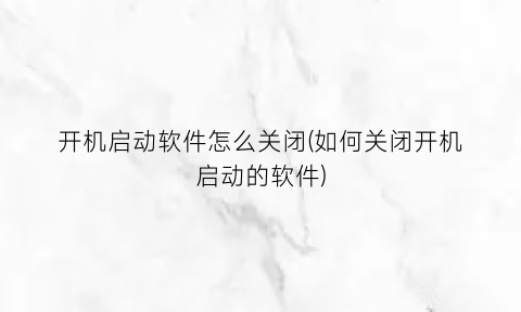 “开机启动软件怎么关闭(如何关闭开机启动的软件)