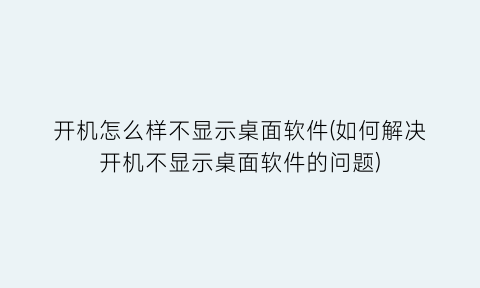 “开机怎么样不显示桌面软件(如何解决开机不显示桌面软件的问题)