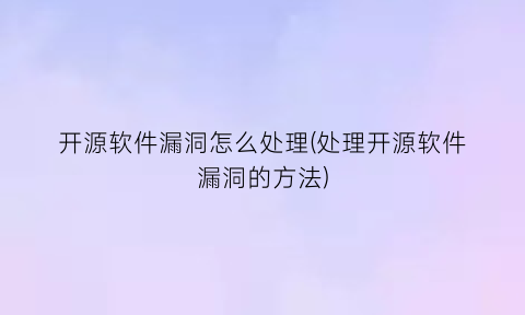 开源软件漏洞怎么处理(处理开源软件漏洞的方法)